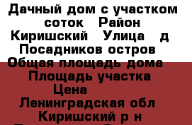 Дачный дом с участком 6 соток › Район ­ Киришский › Улица ­ д. Посадников остров › Общая площадь дома ­ 60 › Площадь участка ­ 600 › Цена ­ 600 000 - Ленинградская обл., Киришский р-н, Посадников Остров д. Недвижимость » Дома, коттеджи, дачи продажа   